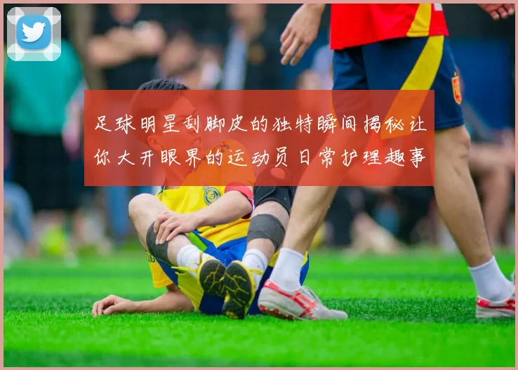 足球明星刮脚皮的独特瞬间揭秘让你大开眼界的运动员日常护理趣事