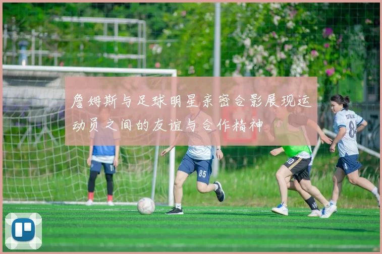 詹姆斯与足球明星亲密合影展现运动员之间的友谊与合作精神