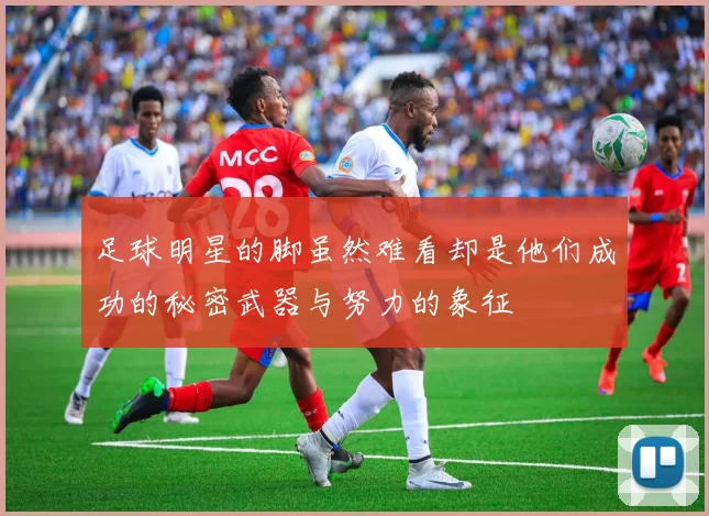 足球明星的脚虽然难看却是他们成功的秘密武器与努力的象征