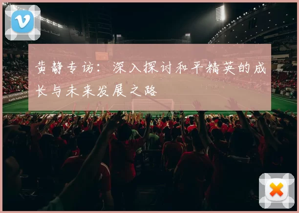 黄静专访：深入探讨和平精英的成长与未来发展之路