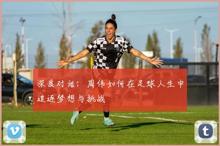 深度对话：周伟如何在足球人生中追逐梦想与挑战