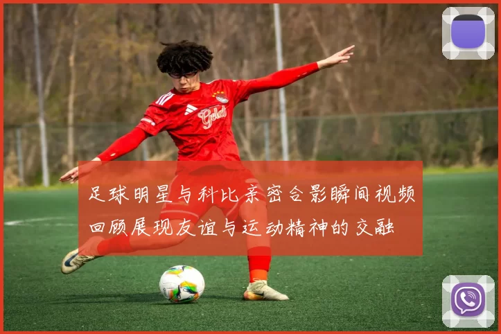 足球明星与科比亲密合影瞬间视频回顾展现友谊与运动精神的交融