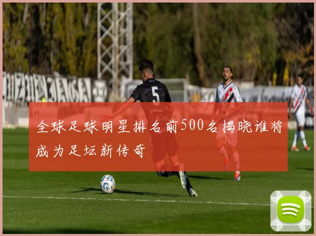 全球足球明星排名前500名揭晓谁将成为足坛新传奇