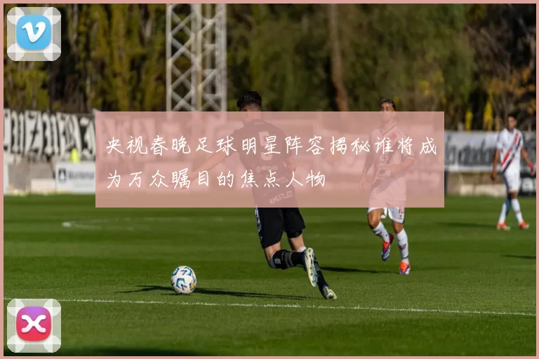 央视春晚足球明星阵容揭秘谁将成为万众瞩目的焦点人物