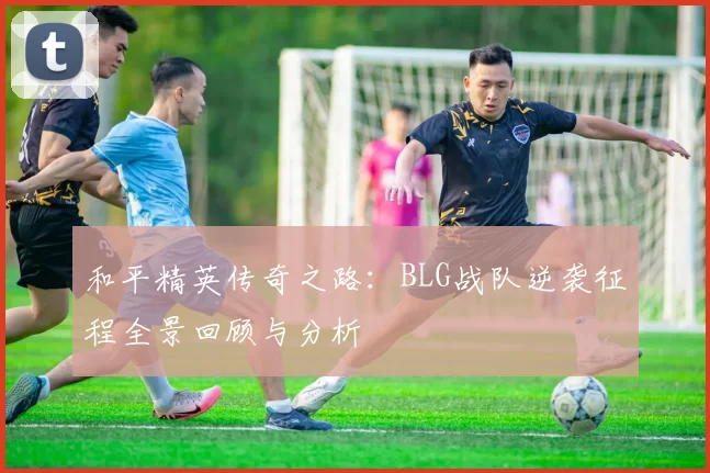 和平精英传奇之路：BLG战队逆袭征程全景回顾与分析