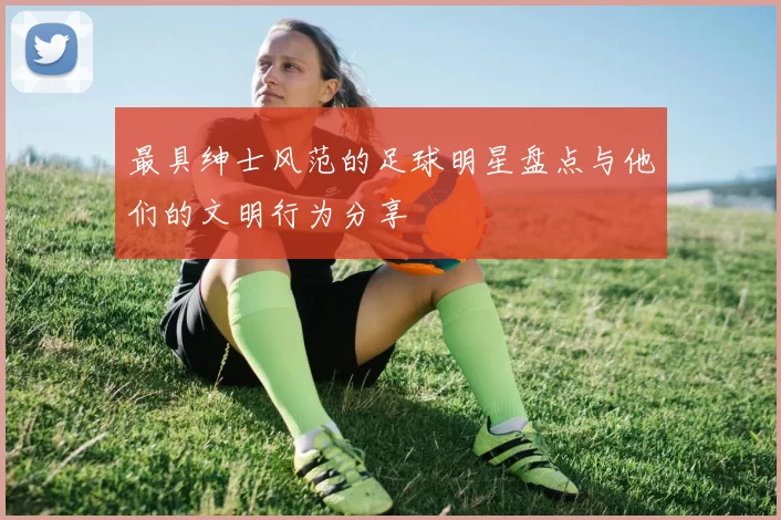 最具绅士风范的足球明星盘点与他们的文明行为分享