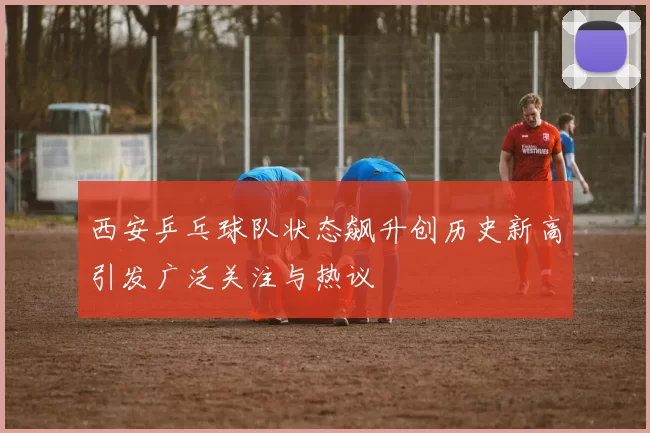 西安乒乓球队状态飙升创历史新高引发广泛关注与热议