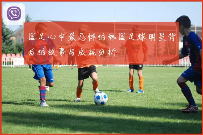 国足心中最忌惮的韩国足球明星背后的故事与成就分析