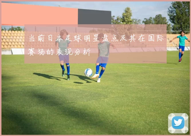当前日本足球明星盘点及其在国际赛场的表现分析