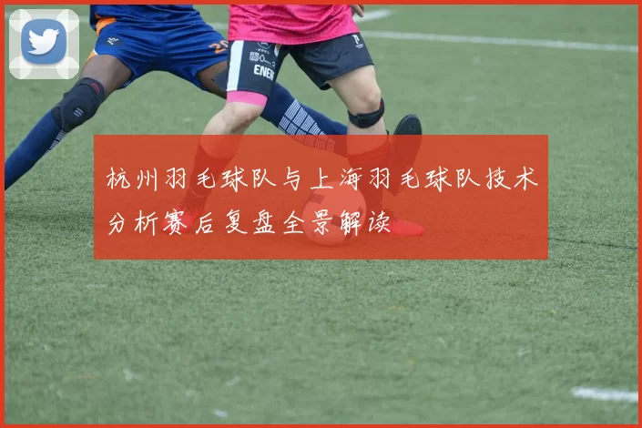 杭州羽毛球队与上海羽毛球队技术分析赛后复盘全景解读