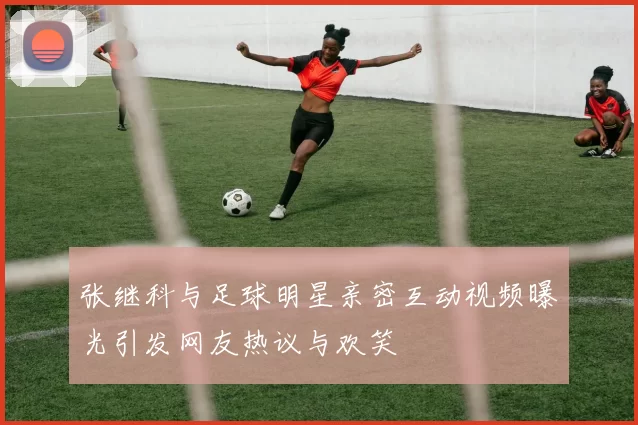 张继科与足球明星亲密互动视频曝光引发网友热议与欢笑