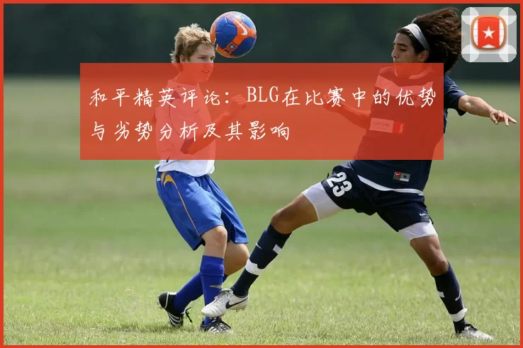 和平精英评论：BLG在比赛中的优势与劣势分析及其影响