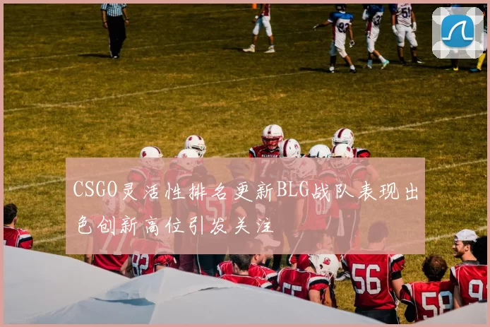 CSGO灵活性排名更新BLG战队表现出色创新高位引发关注