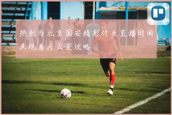 热刺与北京国安精彩对决直播时间及观看方式全攻略