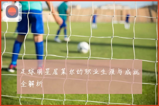 足球明星居莱尔的职业生涯与成就全解析