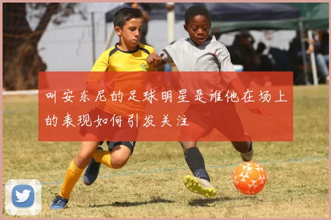 叫安东尼的足球明星是谁他在场上的表现如何引发关注