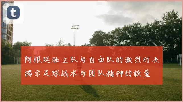 阿根廷独立队与自由队的激烈对决揭示足球战术与团队精神的较量