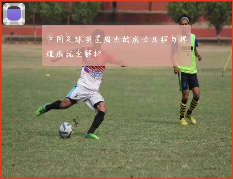 中国足球明星周杰的成长历程与辉煌成就全解析