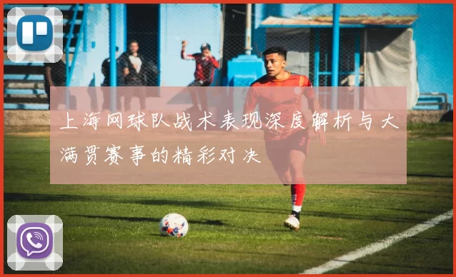 上海网球队战术表现深度解析与大满贯赛事的精彩对决