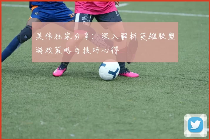 吴伟独家分享：深入解析英雄联盟游戏策略与技巧心得