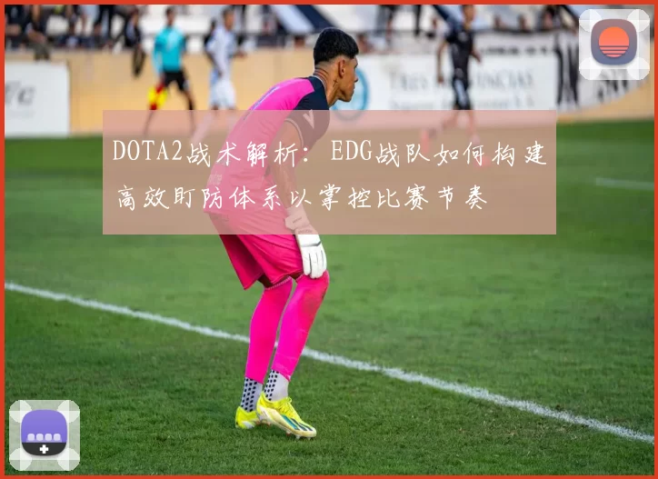DOTA2战术解析：EDG战队如何构建高效盯防体系以掌控比赛节奏