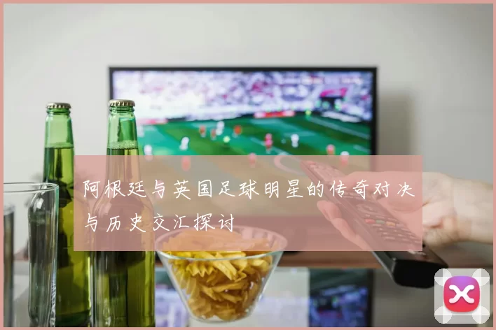 阿根廷与英国足球明星的传奇对决与历史交汇探讨