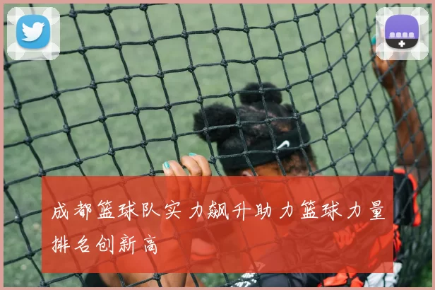 成都篮球队实力飙升助力篮球力量排名创新高