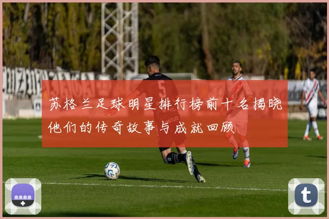 苏格兰足球明星排行榜前十名揭晓他们的传奇故事与成就回顾