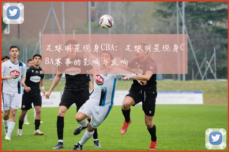 足球明星现身CBA：足球明星现身CBA赛事的影响与反响