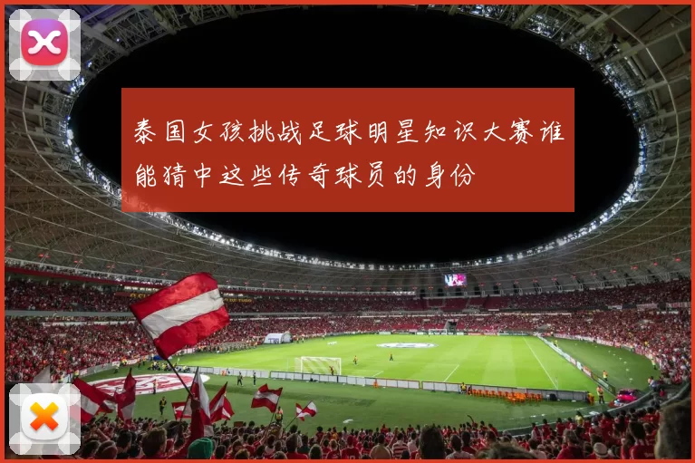 泰国女孩挑战足球明星知识大赛谁能猜中这些传奇球员的身份