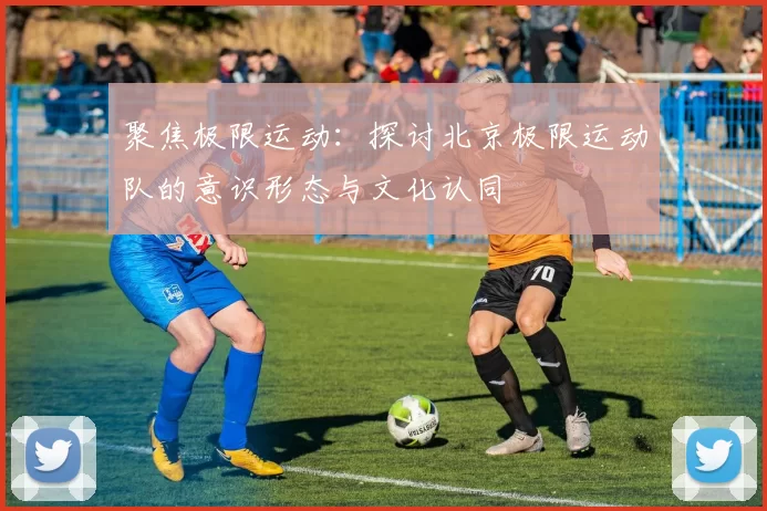 聚焦极限运动：探讨北京极限运动队的意识形态与文化认同