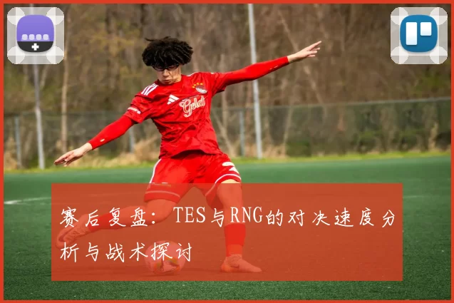 赛后复盘：TES与RNG的对决速度分析与战术探讨