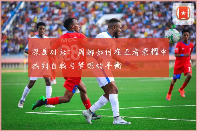 深度对话：周娜如何在王者荣耀中找到自我与梦想的平衡