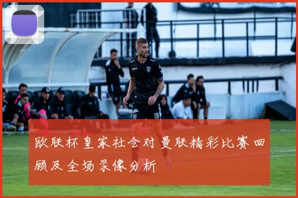 欧联杯皇家社会对曼联精彩比赛回顾及全场录像分析