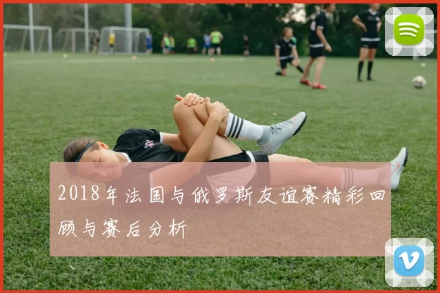 2018年法国与俄罗斯友谊赛精彩回顾与赛后分析
