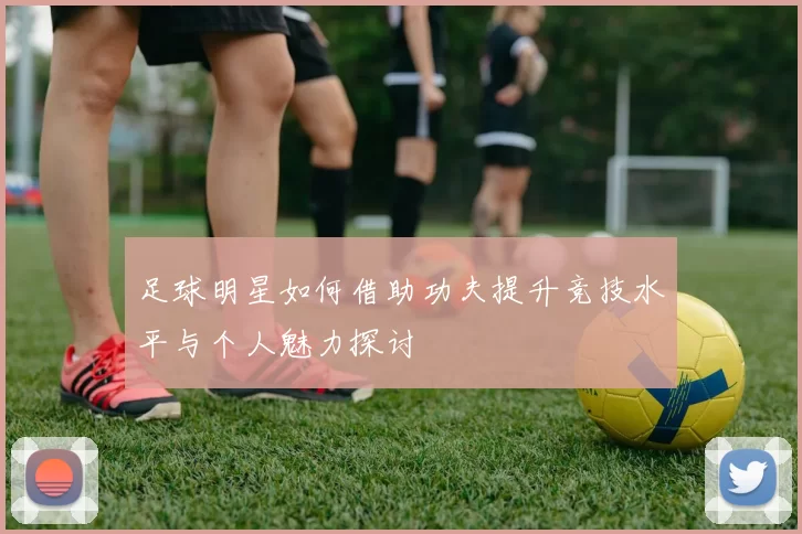 足球明星如何借助功夫提升竞技水平与个人魅力探讨