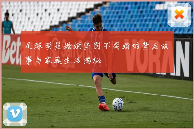 足球明星婚姻坚固不离婚的背后故事与家庭生活揭秘