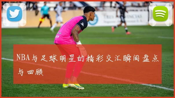 NBA与足球明星的精彩交汇瞬间盘点与回顾