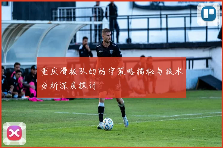 重庆滑板队的防守策略揭秘与技术分析深度探讨