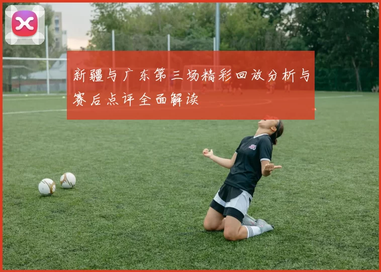 新疆与广东第三场精彩回放分析与赛后点评全面解读