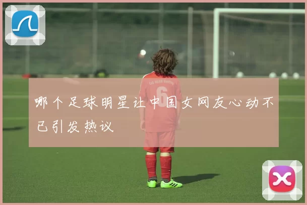 哪个足球明星让中国女网友心动不已引发热议