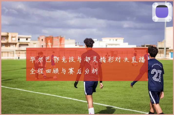 毕尔巴鄂竞技与都灵精彩对决直播全程回顾与赛后分析