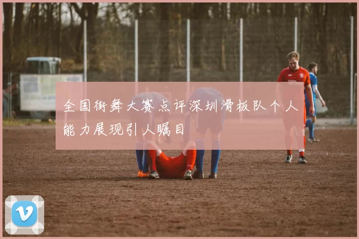 全国街舞大赛点评深圳滑板队个人能力展现引人瞩目