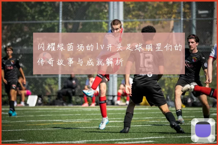 闪耀绿茵场的lv开头足球明星们的传奇故事与成就解析