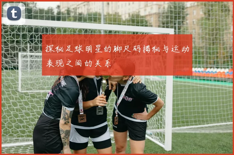 探秘足球明星的脚尺码揭秘与运动表现之间的关系