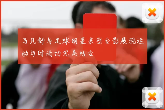 马凡舒与足球明星亲密合影展现运动与时尚的完美结合