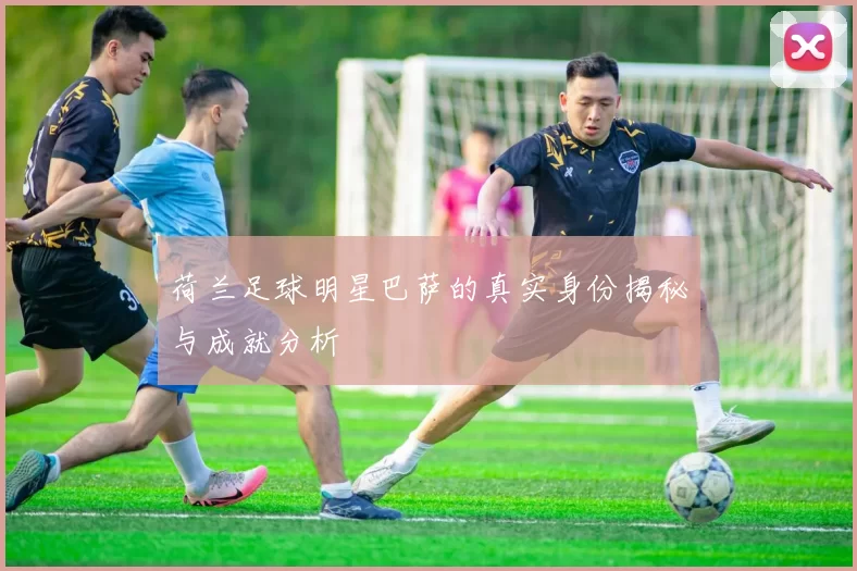 荷兰足球明星巴萨的真实身份揭秘与成就分析