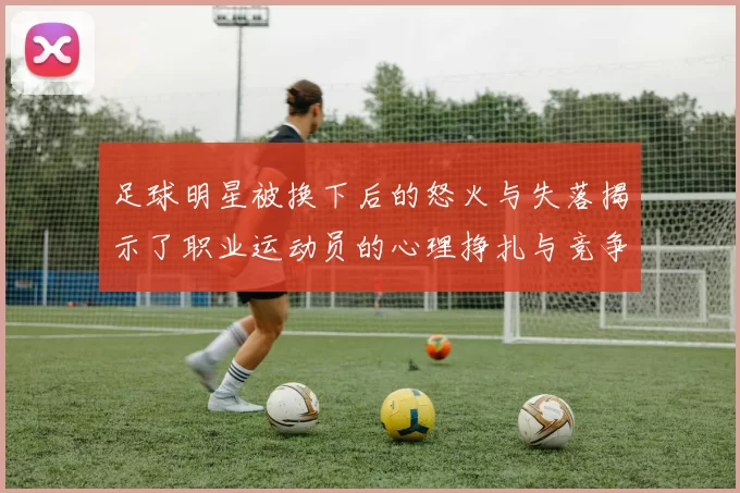 足球明星被换下后的怒火与失落揭示了职业运动员的心理挣扎与竞争压力