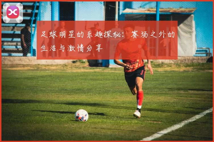 足球明星的乐趣探秘：赛场之外的生活与激情分享