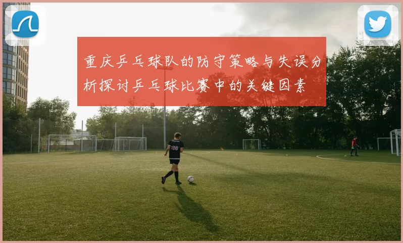 重庆乒乓球队的防守策略与失误分析探讨乒乓球比赛中的关键因素